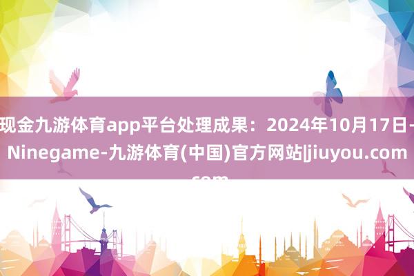 现金九游体育app平台处理成果：2024年10月17日-Ninegame-九游体育(中国)官方网站|jiuyou.com