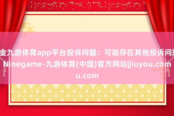 现金九游体育app平台投诉问题：可能存在其他投诉问题-Ninegame-九游体育(中国)官方网站|jiuyou.com