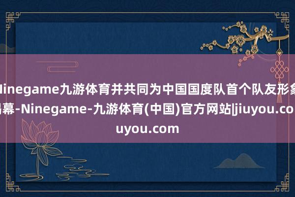 Ninegame九游体育并共同为中国国度队首个队友形象揭幕-Ninegame-九游体育(中国)官方网站|jiuyou.com