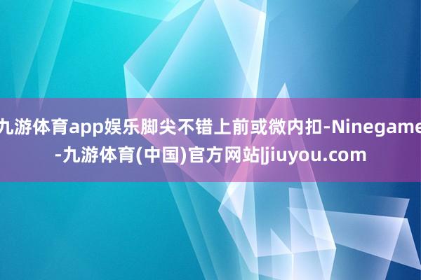 九游体育app娱乐脚尖不错上前或微内扣-Ninegame-九游体育(中国)官方网站|jiuyou.com