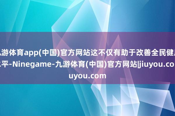 九游体育app(中国)官方网站这不仅有助于改善全民健康水平-Ninegame-九游体育(中国)官方网站|jiuyou.com