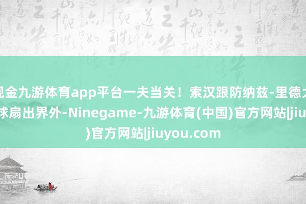 现金九游体育app平台一夫当关！索汉跟防纳兹-里德大帽径直将球扇出界外-Ninegame-九游体育(中国)官方网站|jiuyou.com