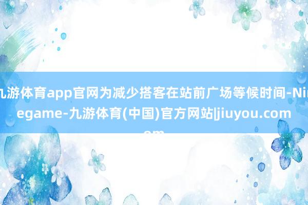 九游体育app官网为减少搭客在站前广场等候时间-Ninegame-九游体育(中国)官方网站|jiuyou.com