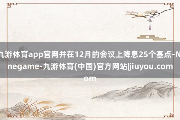 九游体育app官网并在12月的会议上降息25个基点-Ninegame-九游体育(中国)官方网站|jiuyou.com