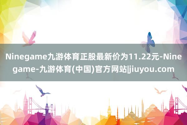 Ninegame九游体育正股最新价为11.22元-Ninegame-九游体育(中国)官方网站|jiuyou.com