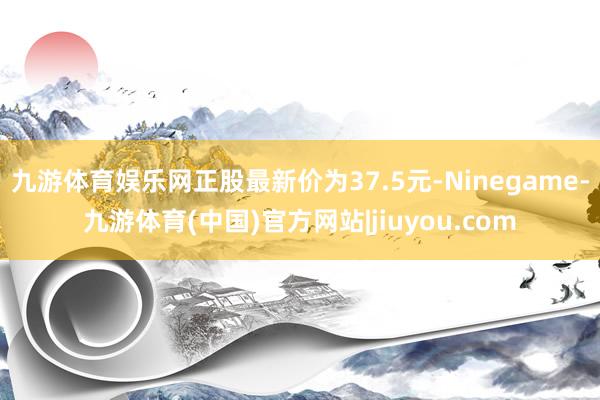 九游体育娱乐网正股最新价为37.5元-Ninegame-九游体育(中国)官方网站|jiuyou.com