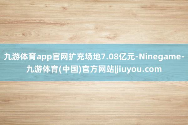 九游体育app官网扩充场地7.08亿元-Ninegame-九游体育(中国)官方网站|jiuyou.com