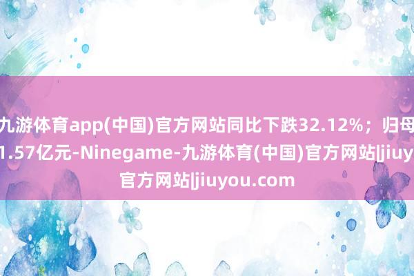 九游体育app(中国)官方网站同比下跌32.12%；归母净利润-1.57亿元-Ninegame-九游体育(中国)官方网站|jiuyou.com