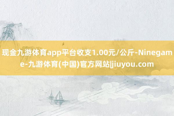 现金九游体育app平台收支1.00元/公斤-Ninegame-九游体育(中国)官方网站|jiuyou.com