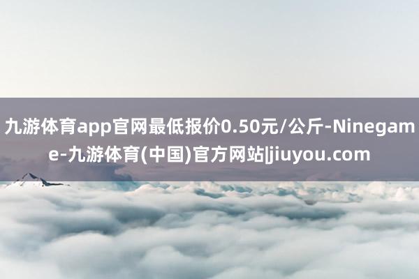 九游体育app官网最低报价0.50元/公斤-Ninegame-九游体育(中国)官方网站|jiuyou.com