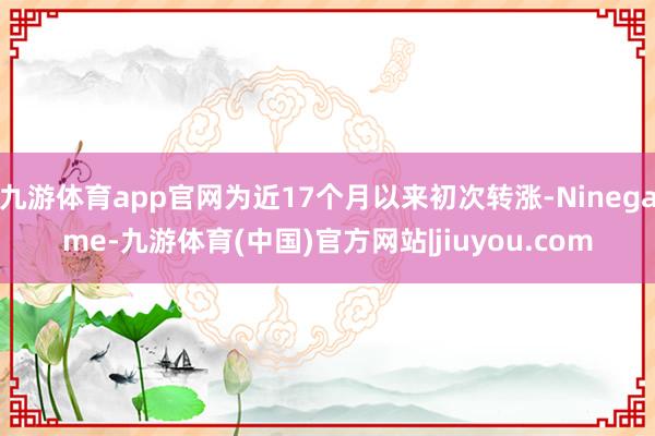 九游体育app官网为近17个月以来初次转涨-Ninegame-九游体育(中国)官方网站|jiuyou.com