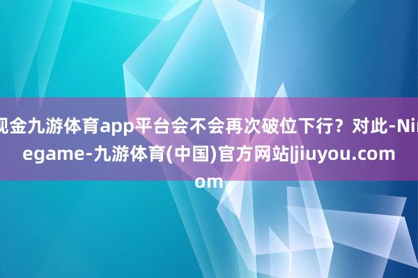 现金九游体育app平台会不会再次破位下行？对此-Ninegame-九游体育(中国)官方网站|jiuyou.com