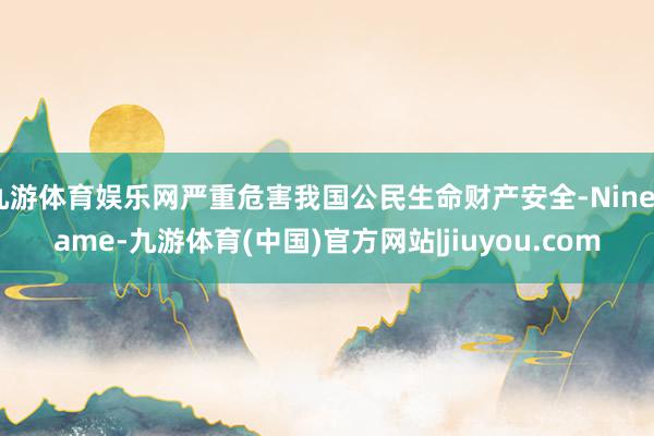 九游体育娱乐网严重危害我国公民生命财产安全-Ninegame-九游体育(中国)官方网站|jiuyou.com