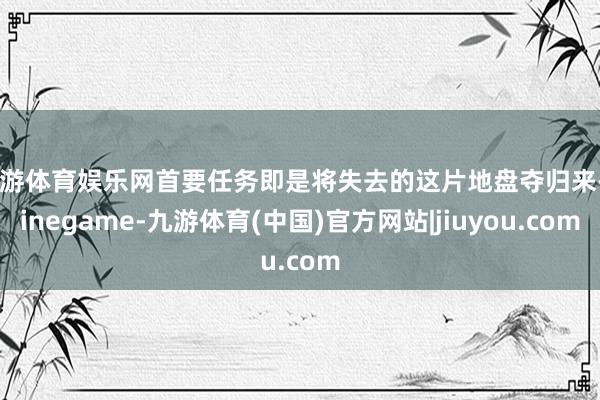 九游体育娱乐网首要任务即是将失去的这片地盘夺归来-Ninegame-九游体育(中国)官方网站|jiuyou.com