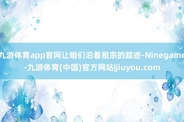 九游体育app官网让咱们沿着祖宗的踪迹-Ninegame-九游体育(中国)官方网站|jiuyou.com