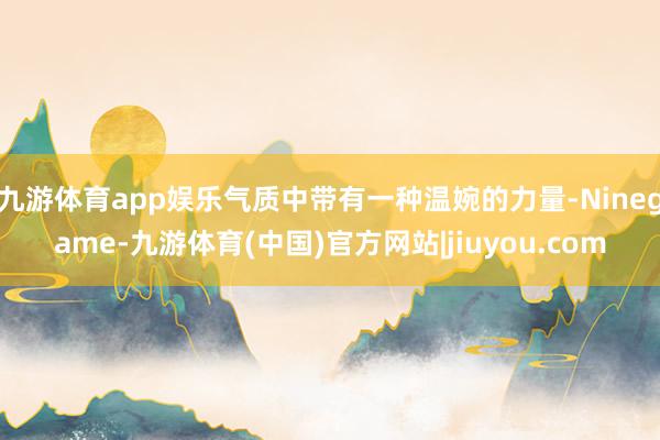 九游体育app娱乐气质中带有一种温婉的力量-Ninegame-九游体育(中国)官方网站|jiuyou.com