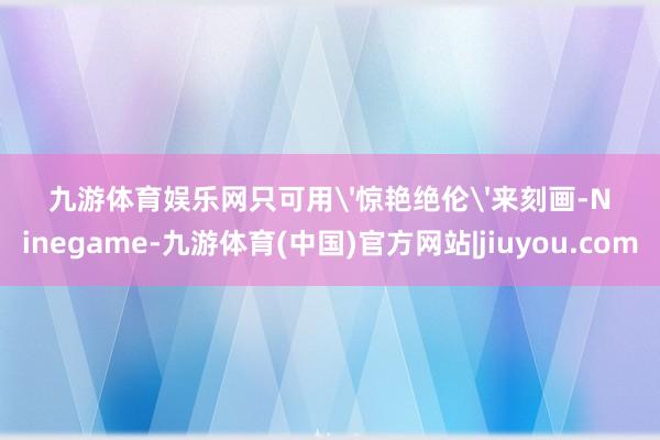 九游体育娱乐网只可用'惊艳绝伦'来刻画-Ninegame-九游体育(中国)官方网站|jiuyou.com