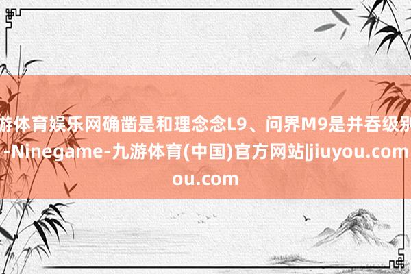 九游体育娱乐网确凿是和理念念L9、问界M9是并吞级别的-Ninegame-九游体育(中国)官方网站|jiuyou.com