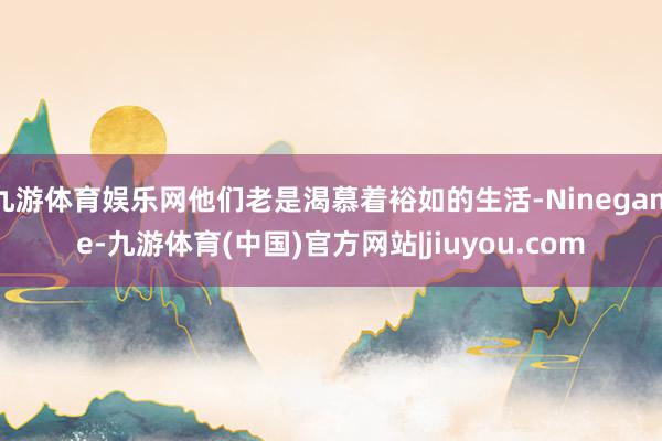 九游体育娱乐网他们老是渴慕着裕如的生活-Ninegame-九游体育(中国)官方网站|jiuyou.com