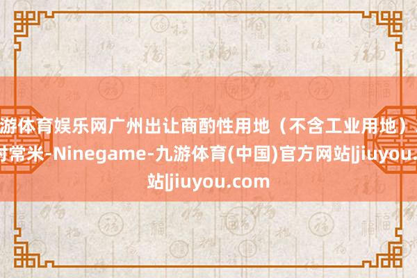 九游体育娱乐网广州出让商酌性用地（不含工业用地）384万时常米-Ninegame-九游体育(中国)官方网站|jiuyou.com