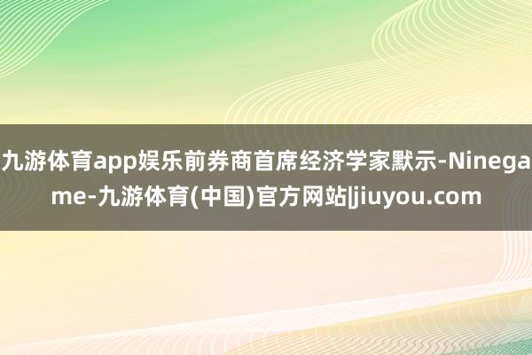 九游体育app娱乐前券商首席经济学家默示-Ninegame-九游体育(中国)官方网站|jiuyou.com