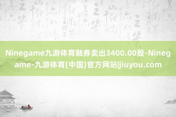 Ninegame九游体育融券卖出3400.00股-Ninegame-九游体育(中国)官方网站|jiuyou.com