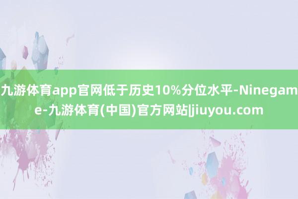 九游体育app官网低于历史10%分位水平-Ninegame-九游体育(中国)官方网站|jiuyou.com