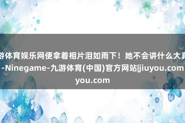 九游体育娱乐网便拿着相片泪如雨下！她不会讲什么大真理-Ninegame-九游体育(中国)官方网站|jiuyou.com