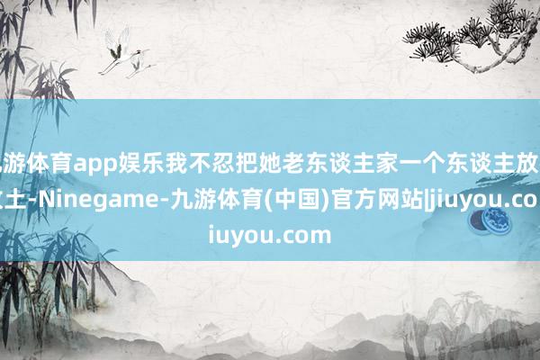 九游体育app娱乐我不忍把她老东谈主家一个东谈主放在故土-Ninegame-九游体育(中国)官方网站|jiuyou.com