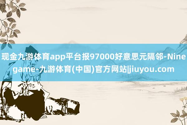 现金九游体育app平台报97000好意思元隔邻-Ninegame-九游体育(中国)官方网站|jiuyou.com