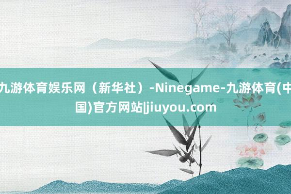 九游体育娱乐网（新华社）-Ninegame-九游体育(中国)官方网站|jiuyou.com