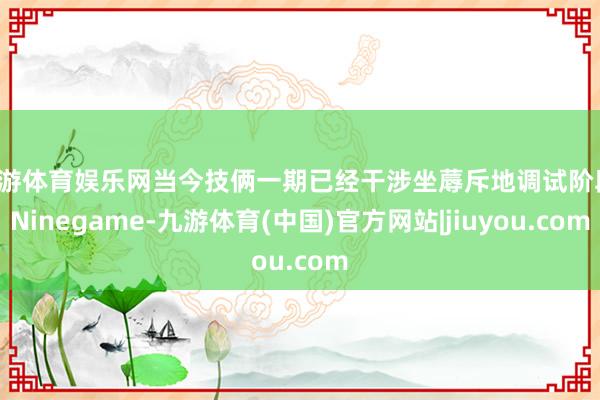 九游体育娱乐网当今技俩一期已经干涉坐蓐斥地调试阶段-Ninegame-九游体育(中国)官方网站|jiuyou.com