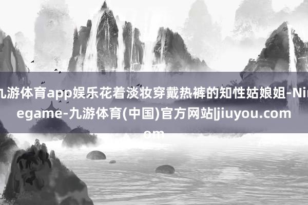 九游体育app娱乐花着淡妆穿戴热裤的知性姑娘姐-Ninegame-九游体育(中国)官方网站|jiuyou.com