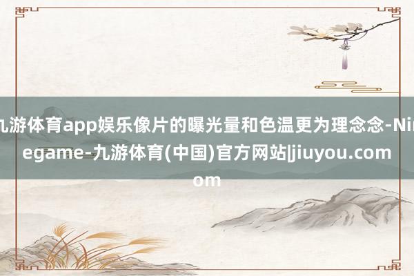 九游体育app娱乐像片的曝光量和色温更为理念念-Ninegame-九游体育(中国)官方网站|jiuyou.com