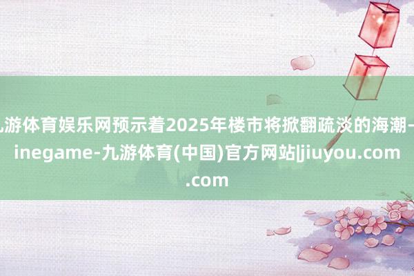 九游体育娱乐网预示着2025年楼市将掀翻疏淡的海潮-Ninegame-九游体育(中国)官方网站|jiuyou.com