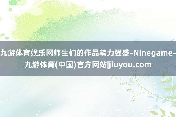 九游体育娱乐网师生们的作品笔力强盛-Ninegame-九游体育(中国)官方网站|jiuyou.com