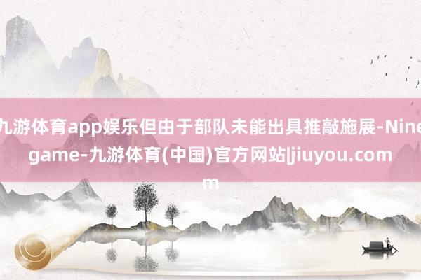 九游体育app娱乐但由于部队未能出具推敲施展-Ninegame-九游体育(中国)官方网站|jiuyou.com