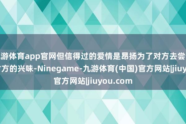 九游体育app官网但信得过的爱情是昂扬为了对方去尝试和了解对方的兴味-Ninegame-九游体育(中国)官方网站|jiuyou.com